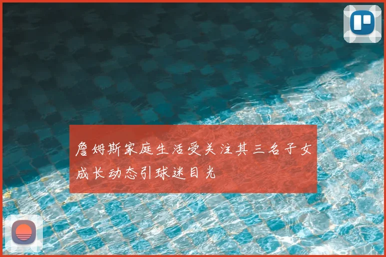詹姆斯家庭生活受关注其三名子女成长动态引球迷目光