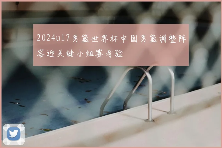 2024u17男篮世界杯中国男篮调整阵容迎关键小组赛考验