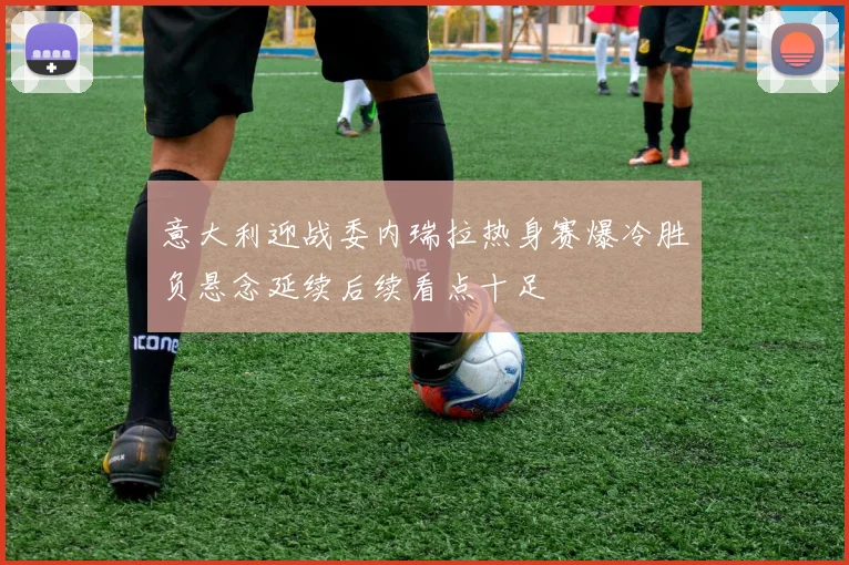 意大利迎战委内瑞拉热身赛爆冷胜负悬念延续后续看点十足