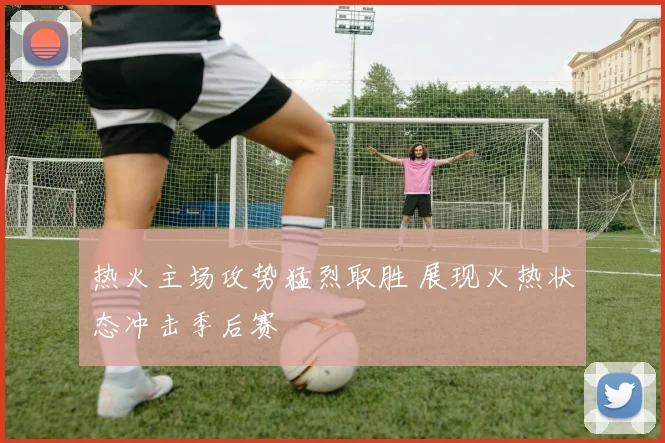 热火主场攻势猛烈取胜 展现火热状态冲击季后赛
