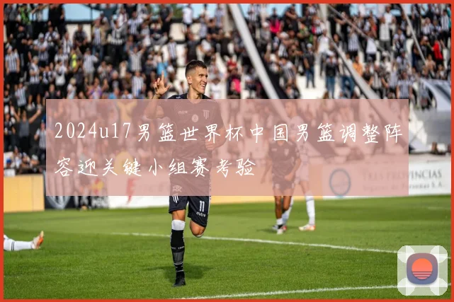2024u17男篮世界杯中国男篮调整阵容迎关键小组赛考验