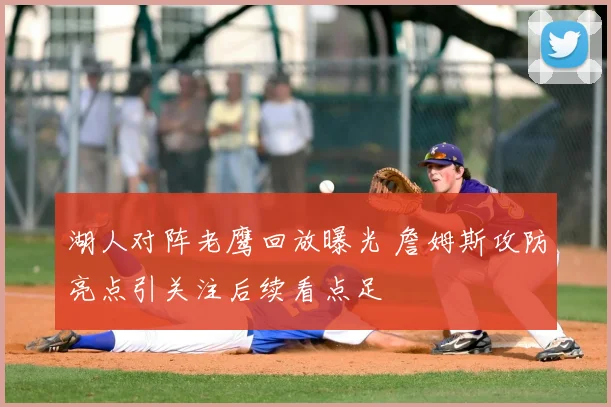 湖人对阵老鹰回放曝光 詹姆斯攻防亮点引关注后续看点足