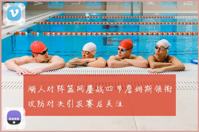 湖人对阵篮网鏖战四节詹姆斯领衔攻防对决引发赛后关注