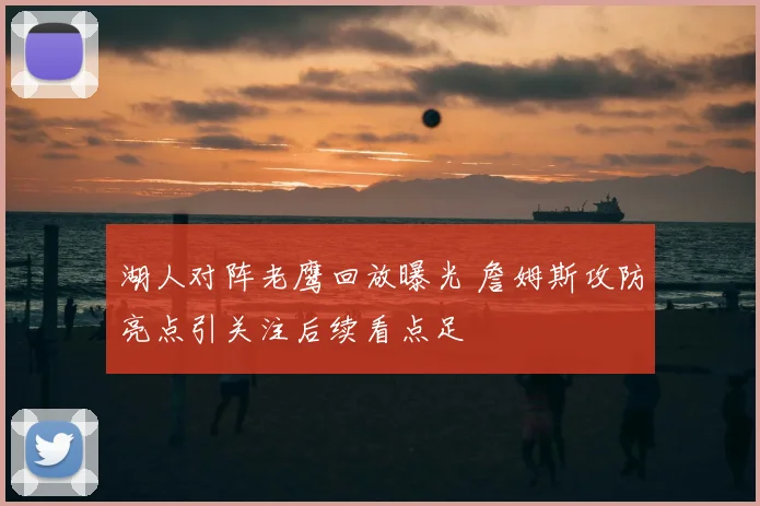 湖人对阵老鹰回放曝光 詹姆斯攻防亮点引关注后续看点足