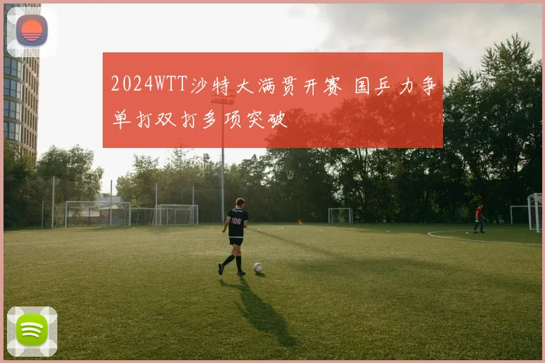2024WTT沙特大满贯开赛 国乒力争单打双打多项突破