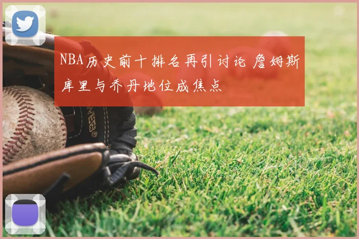 NBA历史前十排名再引讨论 詹姆斯库里与乔丹地位成焦点