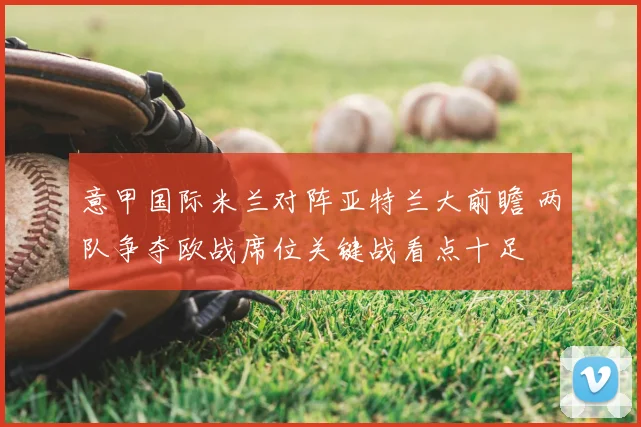 意甲国际米兰对阵亚特兰大前瞻 两队争夺欧战席位关键战看点十足