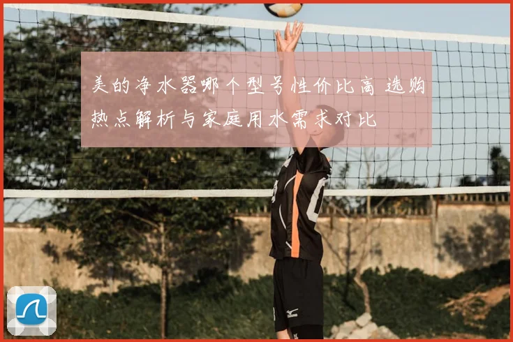 美的净水器哪个型号性价比高 选购热点解析与家庭用水需求对比