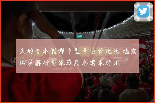 美的净水器哪个型号性价比高 选购热点解析与家庭用水需求对比
