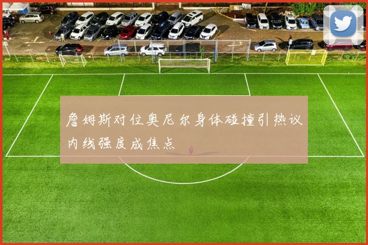 詹姆斯对位奥尼尔身体碰撞引热议内线强度成焦点