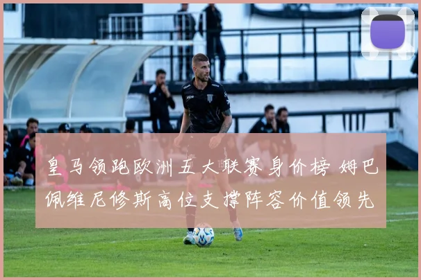 皇马领跑欧洲五大联赛身价榜 姆巴佩维尼修斯高位支撑阵容价值领先